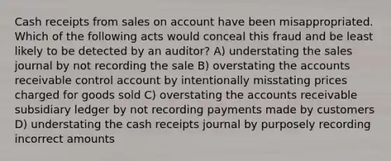 Cash receipts from sales on account have been misappropriated. Which of the following acts would conceal this fraud and be least likely to be detected by an auditor? A) understating the sales journal by not recording the sale B) overstating the accounts receivable control account by intentionally misstating prices charged for goods sold C) overstating the accounts receivable subsidiary ledger by not recording payments made by customers D) understating the cash receipts journal by purposely recording incorrect amounts