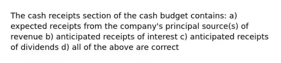 The cash receipts section of the cash budget contains: a) expected receipts from the company's principal source(s) of revenue b) anticipated receipts of interest c) anticipated receipts of dividends d) all of the above are correct