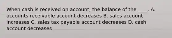 When cash is received on account, the balance of the ____. A. accounts receivable account decreases B. sales account increases C. sales tax payable account decreases D. cash account decreases