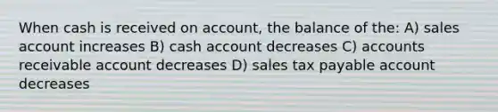 When cash is received on account, the balance of the: A) sales account increases B) cash account decreases C) accounts receivable account decreases D) sales tax payable account decreases