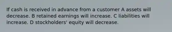 If cash is received in advance from a customer A assets will decrease. B retained earnings will increase. C liabilities will increase. D stockholders' equity will decrease.