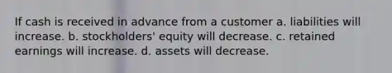 If cash is received in advance from a customer a. liabilities will increase. b. stockholders' equity will decrease. c. retained earnings will increase. d. assets will decrease.