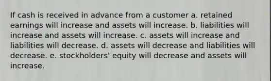 If cash is received in advance from a customer a. retained earnings will increase and assets will increase. b. liabilities will increase and assets will increase. c. assets will increase and liabilities will decrease. d. assets will decrease and liabilities will decrease. e. stockholders' equity will decrease and assets will increase.