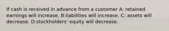 If cash is received in advance from a customer A: retained earnings will increase. B:liabilities will increase. C: assets will decrease. D:stockholders' equity will decrease.