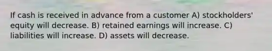 If cash is received in advance from a customer A) stockholders' equity will decrease. B) retained earnings will increase. C) liabilities will increase. D) assets will decrease.