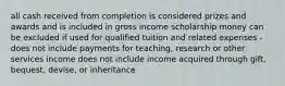 all cash received from completion is considered prizes and awards and is included in gross income scholarship money can be excluded if used for qualified tuition and related expenses - does not include payments for teaching, research or other services income does not include income acquired through gift, bequest, devise, or inheritance