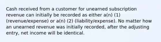 Cash received from a customer for unearned subscription revenue can initially be recorded as either a(n) (1) (revenue/expense) or a(n) (2) (liability/expense). No matter how an unearned revenue was initially recorded, after the adjusting entry, net income will be identical.