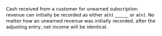 Cash received from a customer for unearned subscription revenue can initially be recorded as either a(n) ______ or a(n). No matter how an unearned revenue was initially recorded, after the adjusting entry, net income will be identical.