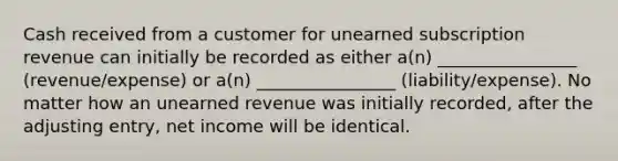 Cash received from a customer for unearned subscription revenue can initially be recorded as either a(n) ________________ (revenue/expense) or a(n) ________________ (liability/expense). No matter how an unearned revenue was initially recorded, after the adjusting entry, net income will be identical.