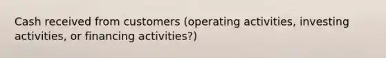 Cash received from customers (operating activities, investing activities, or financing activities?)