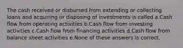 The cash received or disbursed from extending or collecting loans and acquiring or disposing of investments is called a.Cash flow from operating activities b.Cash flow from investing activities c.Cash flow from financing activities d.Cash flow from balance sheet activities e.None of these answers is correct.