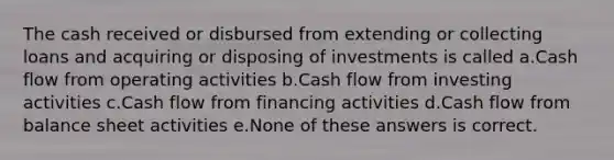 The cash received or disbursed from extending or collecting loans and acquiring or disposing of investments is called a.Cash flow from operating activities b.Cash flow from investing activities c.Cash flow from financing activities d.Cash flow from balance sheet activities e.None of these answers is correct.