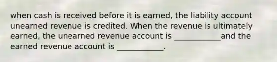 when cash is received before it is earned, the liability account unearned revenue is credited. When the revenue is ultimately earned, the unearned revenue account is ____________and the earned revenue account is ____________.