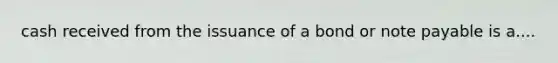 cash received from the issuance of a bond or note payable is a....