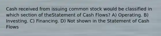 Cash received from issuing common stock would be classified in which section of theStatement of Cash Flows? A) Operating. B) Investing. C) Financing. D) Not shown in the Statement of Cash Flows