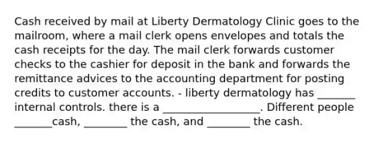 Cash received by mail at Liberty Dermatology Clinic goes to the​ mailroom, where a mail clerk opens envelopes and totals the cash receipts for the day. The mail clerk forwards customer checks to the cashier for deposit in the bank and forwards the remittance advices to the accounting department for posting credits to customer accounts. - liberty dermatology has _______ internal controls. there is a __________________. Different people _______cash, ________ the cash, and ________ the cash.