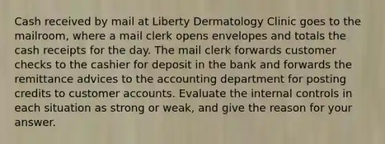 Cash received by mail at Liberty Dermatology Clinic goes to the​ mailroom, where a mail clerk opens envelopes and totals the cash receipts for the day. The mail clerk forwards customer checks to the cashier for deposit in the bank and forwards the remittance advices to the accounting department for posting credits to customer accounts. Evaluate the internal controls in each situation as strong or​ weak, and give the reason for your answer.