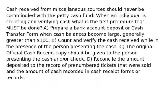 Cash received from miscellaneous sources should never be commingled with the petty cash fund. When an individual is counting and verifying cash what is the first procedure that MUST be done? A) Prepare a bank account deposit or Cash Transfer Form when cash balances become large, generally greater than 100. B) Count and verify the cash received while in the presence of the person presenting the cash. C) The original Official Cash Receipt copy should be given to the person presenting the cash and/or check. D) Reconcile the amount deposited to the record of prenumbered tickets that were sold and the amount of cash recorded in cash receipt forms or records.