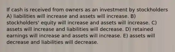 If cash is received from owners as an investment by stockholders A) liabilities will increase and assets will increase. B) stockholders' equity will increase and assets will increase. C) assets will increase and liabilities will decrease. D) retained earnings will increase and assets will increase. E) assets will decrease and liabilities will decrease.