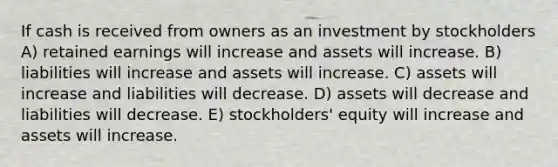 If cash is received from owners as an investment by stockholders A) retained earnings will increase and assets will increase. B) liabilities will increase and assets will increase. C) assets will increase and liabilities will decrease. D) assets will decrease and liabilities will decrease. E) stockholders' equity will increase and assets will increase.