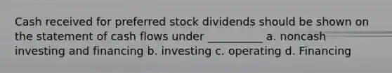 Cash received for preferred stock dividends should be shown on the statement of cash flows under __________ a. noncash investing and financing b. investing c. operating d. Financing