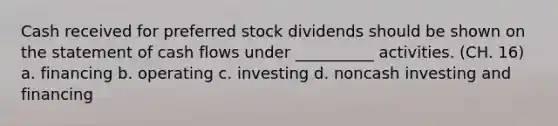 Cash received for preferred stock dividends should be shown on the statement of cash flows under __________ activities. (CH. 16) a. financing b. operating c. investing d. noncash investing and financing