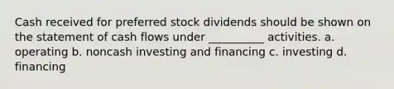 Cash received for preferred stock dividends should be shown on the statement of cash flows under __________ activities. a. operating b. noncash investing and financing c. investing d. financing