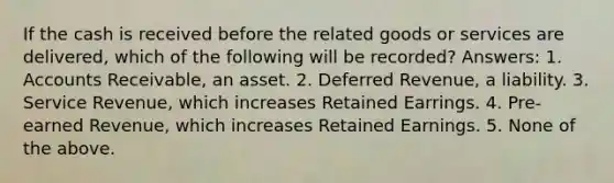 If the cash is received before the related goods or services are delivered, which of the following will be recorded? Answers: 1. Accounts Receivable, an asset. 2. Deferred Revenue, a liability. 3. Service Revenue, which increases Retained Earrings. 4. Pre-earned Revenue, which increases Retained Earnings. 5. None of the above.