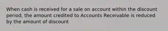 When cash is received for a sale on account within the discount period, the amount credited to Accounts Receivable is reduced by the amount of discount