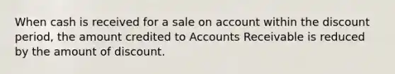 When cash is received for a sale on account within the discount period, the amount credited to Accounts Receivable is reduced by the amount of discount.