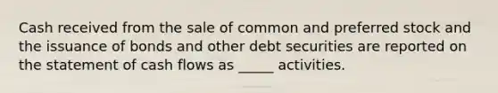 Cash received from the sale of common and preferred stock and the issuance of bonds and other debt securities are reported on the statement of cash flows as _____ activities.