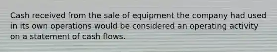 Cash received from the sale of equipment the company had used in its own operations would be considered an operating activity on a statement of cash flows.