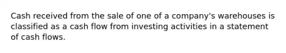 Cash received from the sale of one of a company's warehouses is classified as a cash flow from investing activities in a statement of cash flows.