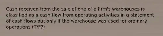 Cash received from the sale of one of a firm's warehouses is classified as a cash flow from operating activities in a statement of cash flows but only if the warehouse was used for ordinary operations (T/F?)