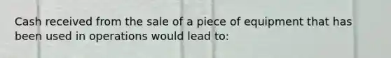 Cash received from the sale of a piece of equipment that has been used in operations would lead to: