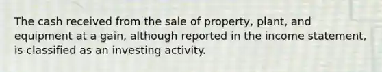 The cash received from the sale of property, plant, and equipment at a gain, although reported in the <a href='https://www.questionai.com/knowledge/kCPMsnOwdm-income-statement' class='anchor-knowledge'>income statement</a>, is classified as an investing activity.