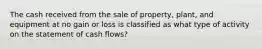 The cash received from the sale of property, plant, and equipment at no gain or loss is classified as what type of activity on the statement of cash flows?