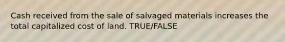 Cash received from the sale of salvaged materials increases the total capitalized cost of land. TRUE/FALSE