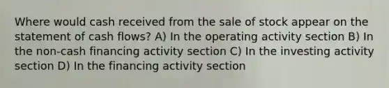 Where would cash received from the sale of stock appear on the statement of cash flows? A) In the operating activity section B) In the non-cash financing activity section C) In the investing activity section D) In the financing activity section