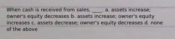 When cash is received from sales, ____. a. assets increase; owner's equity decreases b. assets increase; owner's equity increases c. assets decrease; owner's equity decreases d. none of the above