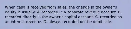 When cash is received from sales, the change in the owner's equity is usually: A. recorded in a separate revenue account. B. recorded directly in the owner's capital account. C. recorded as an interest revenue. D. always recorded on the debit side.