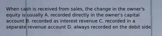 When cash is received from sales, the change in the owner's equity is usually A. recorded directly in the owner's capital account B. recorded as interest revenue C. recorded in a separate revenue account D. always recorded on the debit side