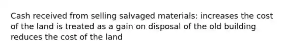 Cash received from selling salvaged materials: increases the cost of the land is treated as a gain on disposal of the old building reduces the cost of the land