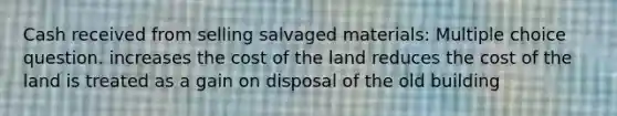 Cash received from selling salvaged materials: Multiple choice question. increases the cost of the land reduces the cost of the land is treated as a gain on disposal of the old building