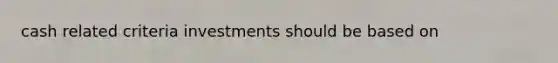 cash related criteria investments should be based on