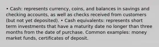 • Cash: represents currency, coins, and balances in savings and checking accounts, as well as checks received from customers (but not yet deposited). • Cash equivalents: represents short term investments that have a maturity date no longer than three months from the date of purchase. Common examples: money market funds, certificates of deposit.