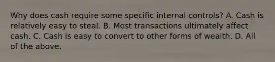 Why does cash require some specific internal​ controls? A. Cash is relatively easy to steal. B. Most transactions ultimately affect cash. C. Cash is easy to convert to other forms of wealth. D. All of the above.