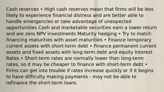 Cash reserves • High cash reserves mean that firms will be less likely to experience financial distress and are better able to handle emergencies or take advantage of unexpected opportunities Cash and marketable securities earn a lower return and are zero NPV investments Maturity hedging • Try to match financing maturities with asset maturities • Finance temporary current assets with short-term debt • Finance permanent current assets and fixed assets with long-term debt and equity Interest Rates • Short-term rates are normally lower than long-term rates, so it may be cheaper to finance with short-term debt • Firms can get into trouble if rates increase quickly or if it begins to have difficulty making payments - may not be able to refinance the short-term loans