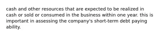 cash and other resources that are expected to be realized in cash or sold or consumed in the business within one year. this is important in assessing the company's short-term debt paying ability.