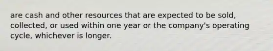 are cash and other resources that are expected to be sold, collected, or used within one year or the company's operating cycle, whichever is longer.